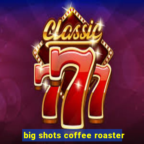 big shots coffee roaster