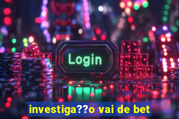 investiga??o vai de bet