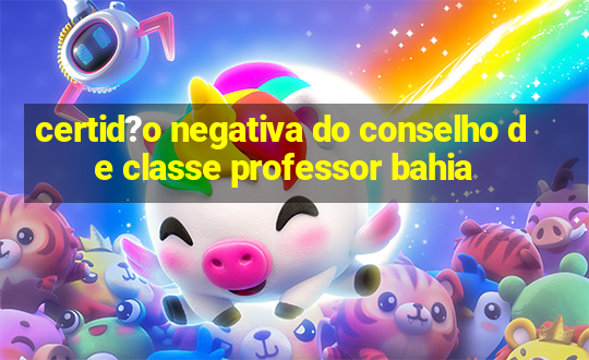 certid?o negativa do conselho de classe professor bahia