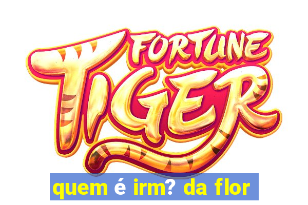 quem é irm? da flor